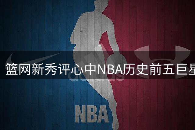 篮网新秀评心中NBA历史前五巨星